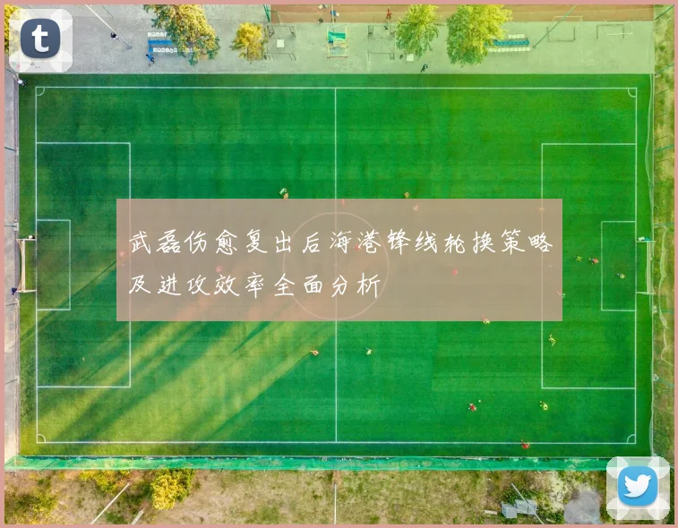 武磊伤愈复出后海港锋线轮换策略及进攻效率全面分析