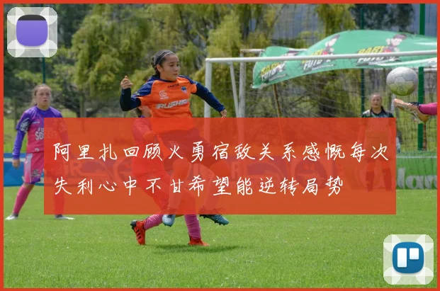 阿里扎回顾火勇宿敌关系感慨每次失利心中不甘希望能逆转局势