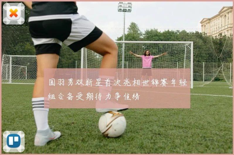 国羽男双新星首次亮相世锦赛年轻组合备受期待力争佳绩
