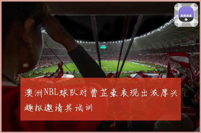 澳洲NBL球队对曹芷豪表现出浓厚兴趣拟邀请其试训