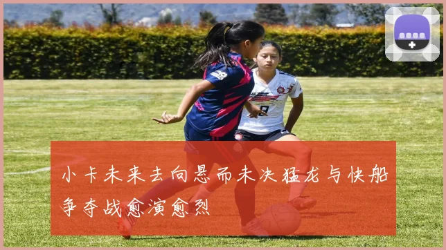 小卡未来去向悬而未决猛龙与快船争夺战愈演愈烈