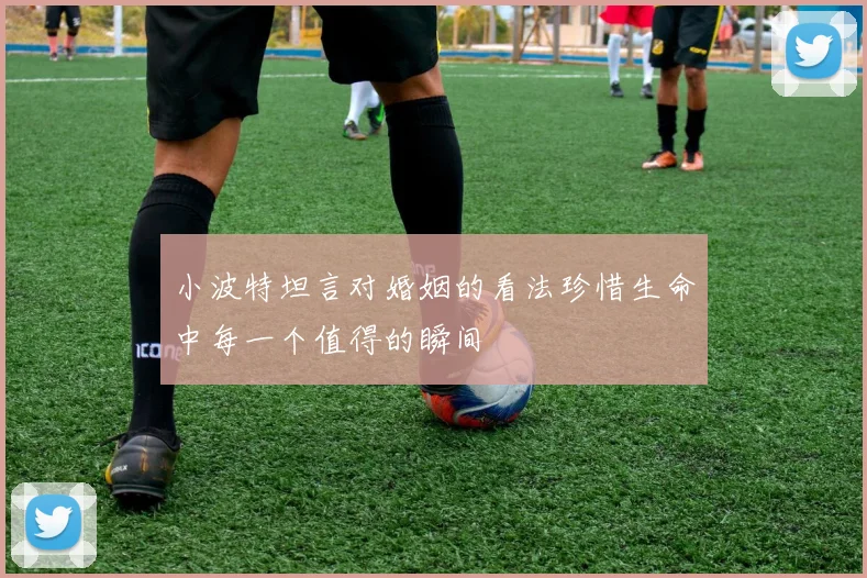 小波特坦言对婚姻的看法珍惜生命中每一个值得的瞬间