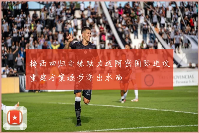 梅西回归合练助力迈阿密国际进攻重建方案逐步浮出水面