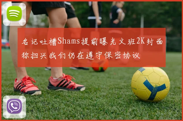 名记吐槽Shams提前曝光文班2K封面称扫兴我们仍在遵守保密协议