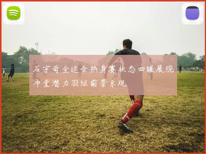 石宇奇全运会热身赛状态回暖展现冲金潜力羽坛前景乐观