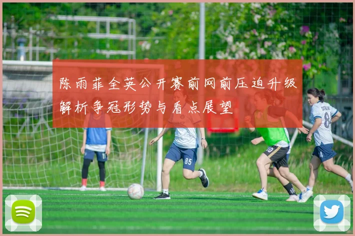 陈雨菲全英公开赛前网前压迫升级解析争冠形势与看点展望