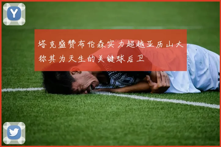 塔克盛赞布伦森实力超越亚历山大称其为天生的关键球后卫