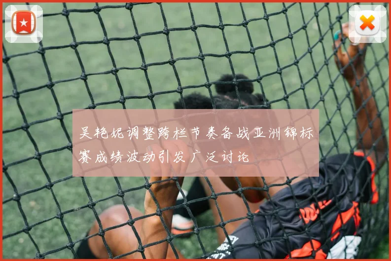 吴艳妮调整跨栏节奏备战亚洲锦标赛成绩波动引发广泛讨论